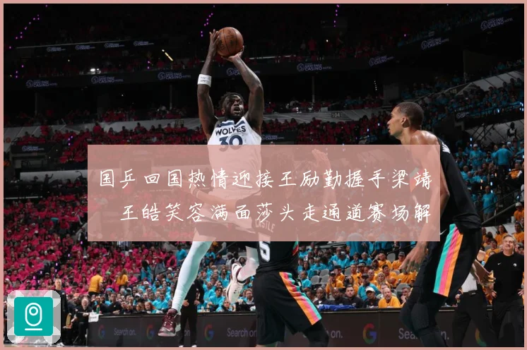 国乒回国热情迎接王励勤握手梁靖崑王皓笑容满面莎头走通道赛场解读：最新赛事动态与深度分析