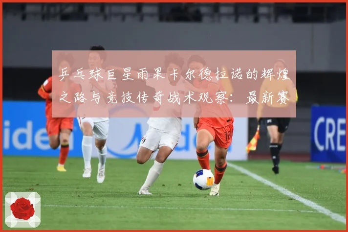 乒乓球巨星雨果卡尔德拉诺的辉煌之路与竞技传奇战术观察：最新赛事动态与深度分析