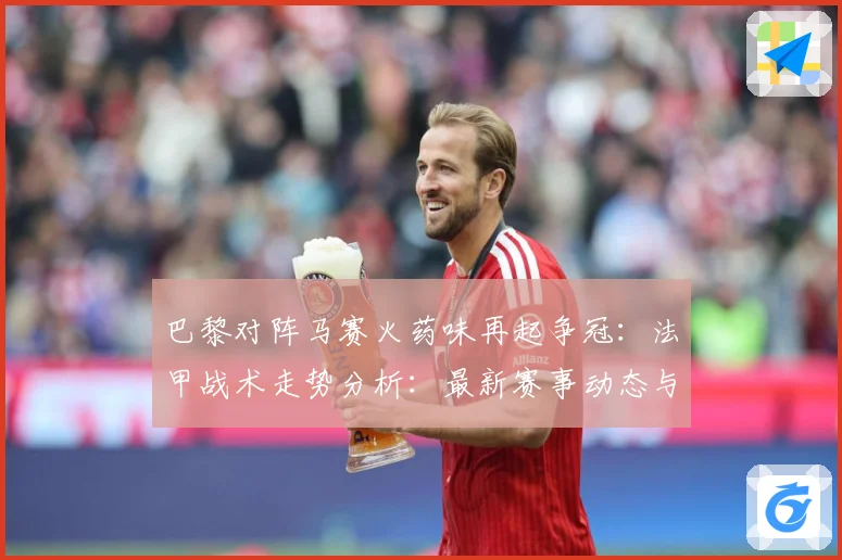 巴黎对阵马赛火药味再起争冠：法甲战术走势分析：最新赛事动态与深度分析