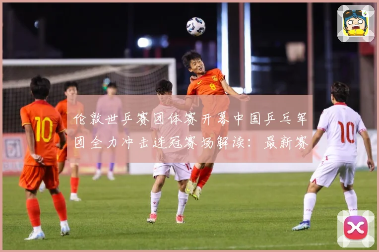 伦敦世乒赛团体赛开幕中国乒乓军团全力冲击连冠赛场解读：最新赛事动态与深度分析