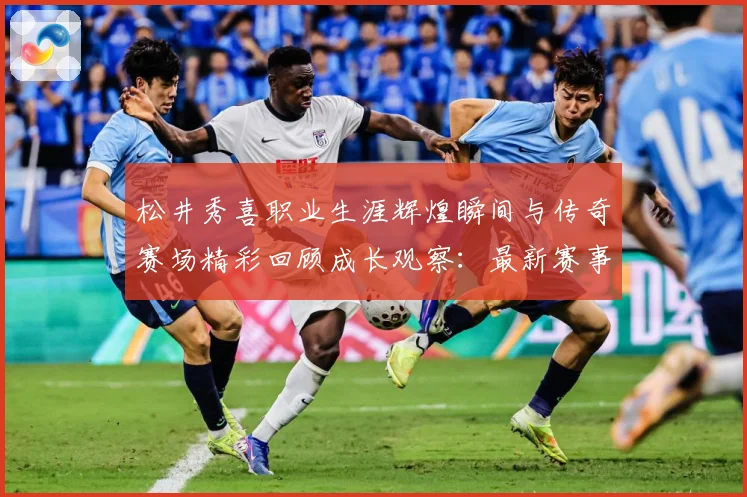 松井秀喜职业生涯辉煌瞬间与传奇赛场精彩回顾成长观察：最新赛事动态与深度分析