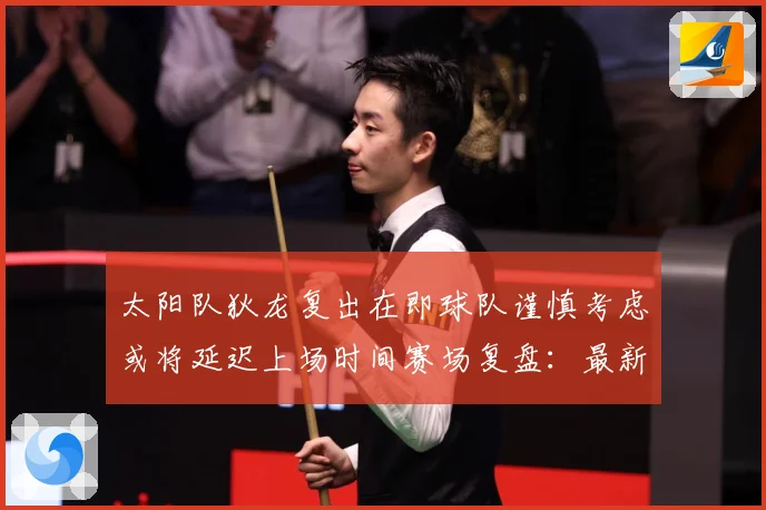 太阳队狄龙复出在即球队谨慎考虑或将延迟上场时间赛场复盘：最新赛事动态与深度分析