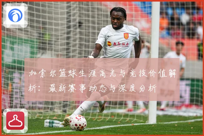 加索尔篮球生涯高光与竞技价值解析：最新赛事动态与深度分析
