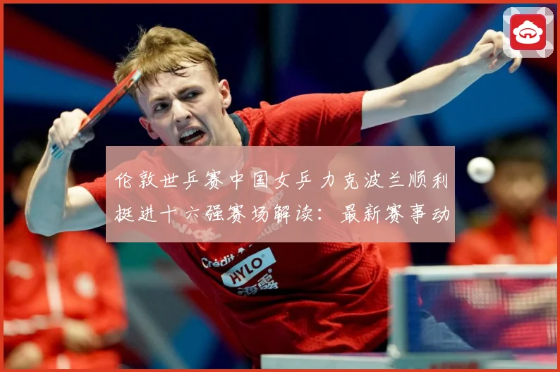 伦敦世乒赛中国女乒力克波兰顺利挺进十六强赛场解读：最新赛事动态与深度分析