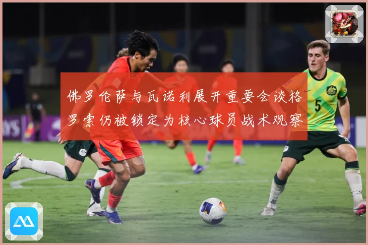 佛罗伦萨与瓦诺利展开重要会谈格罗索仍被锁定为核心球员战术观察：最新赛事动态与深度分析