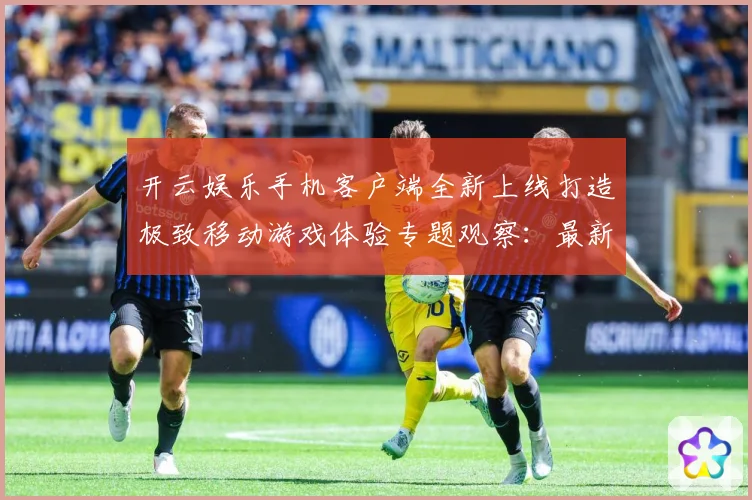 开云娱乐手机客户端全新上线打造极致移动游戏体验专题观察：最新赛事动态与深度分析