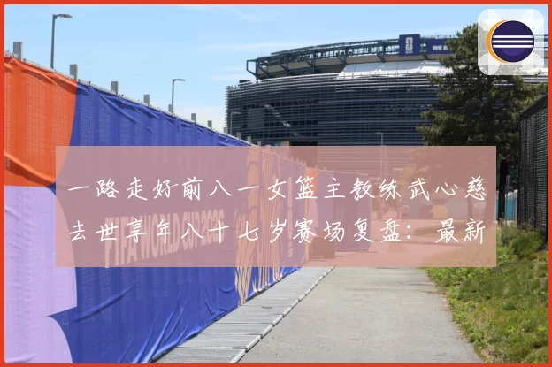 一路走好前八一女篮主教练武心慈去世享年八十七岁赛场复盘：最新赛事动态与深度分析