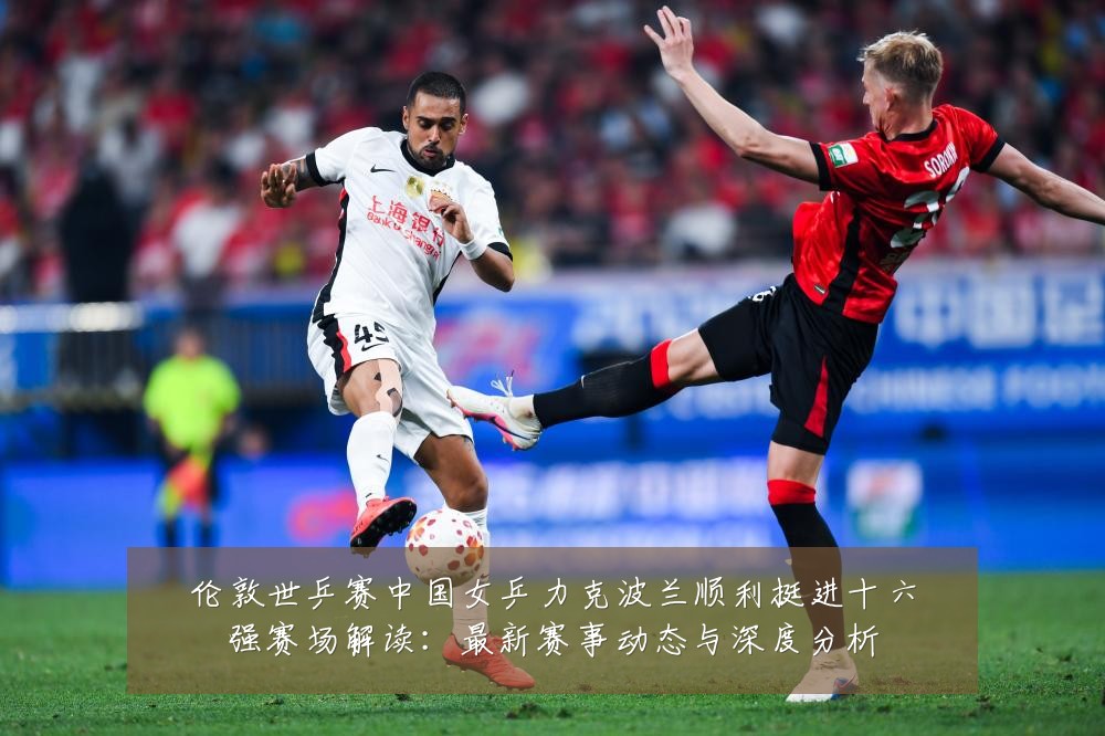 伦敦世乒赛中国女乒力克波兰顺利挺进十六强赛场解读:最新赛事动态与深度分析