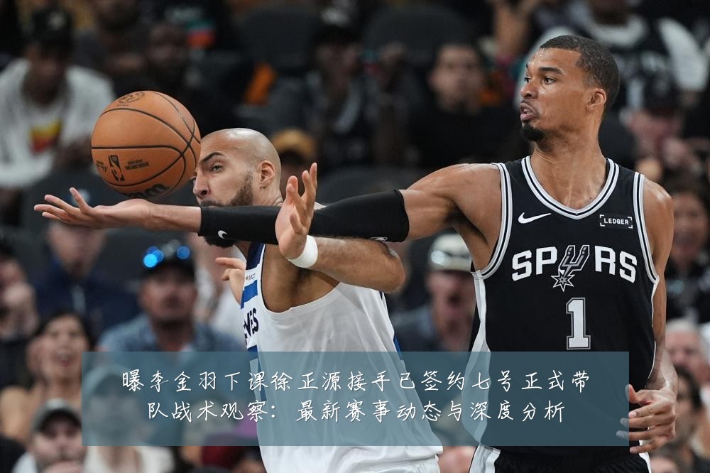 曝李金羽下课徐正源接手已签约七号正式带队战术观察：最新赛事动态与深度分析