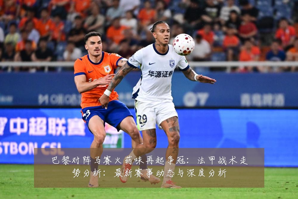 巴黎对阵马赛火药味再起争冠:法甲战术走势分析:最新赛事动态与深度分析