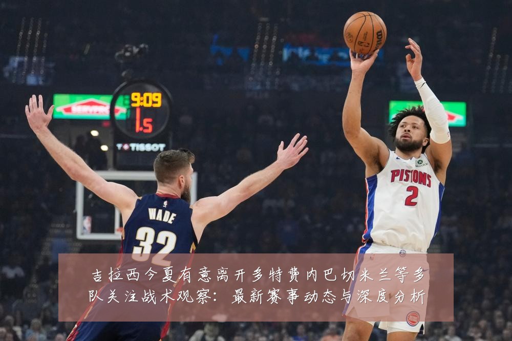 吉拉西今夏有意离开多特费内巴切米兰等多队关注战术观察:最新赛事动态与深度分析