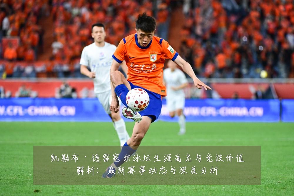 凯勒布·德雷塞尔泳坛生涯高光与竞技价值解析:最新赛事动态与深度分析